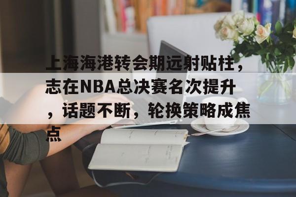关于上海海港转会期远射贴柱，志在NBA总决赛名次提升，话题不断，轮换策略成焦点的信息
